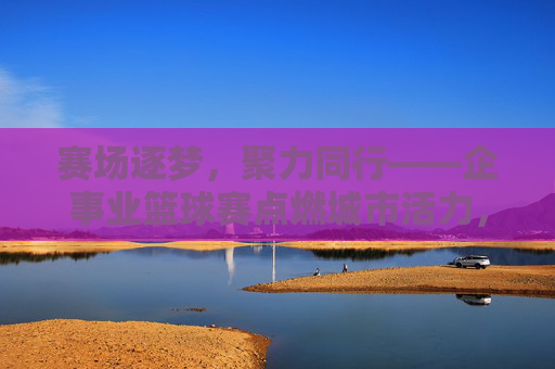 赛场逐梦，聚力同行——企事业篮球赛点燃城市活力，企事业篮球赛，赛场逐梦聚力，点燃城市活力