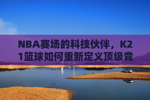 NBA赛场的科技伙伴,K21篮球如何重新定义顶级竞技体验?K21篮球,NBA赛场的科技伙伴,重新定义顶级竞技体验