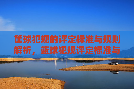 篚球犯规的评定标准与规则解析,篮球犯规评定标准与规则解析