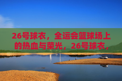 26号球衣,全运会篮球场上的热血与荣光,26号球衣,全运会篮球场的热血与荣光