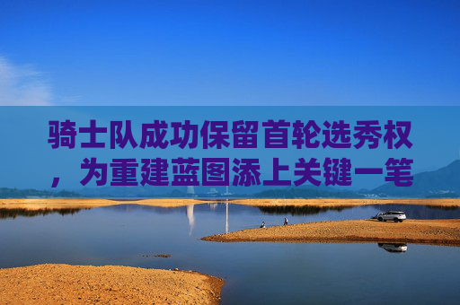 骑士队成功保留首轮选秀权,为重建蓝图添上关键一笔,骑士队保留首轮选秀权 重建蓝图添关键一笔