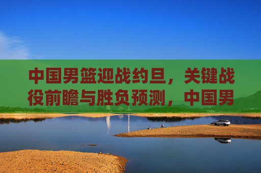 中国男篮迎战约旦,关键战役前瞻与胜负预测,中国男篮vs约旦关键战役前瞻,胜负预测解析