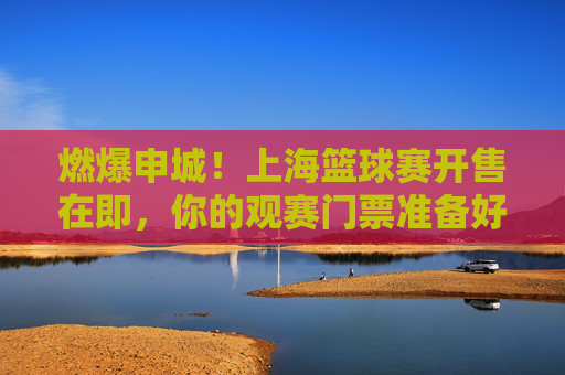 燃爆申城!上海篮球赛开售在即,你的观赛门票准备好了吗?燃爆申城!上海篮球赛开售在即