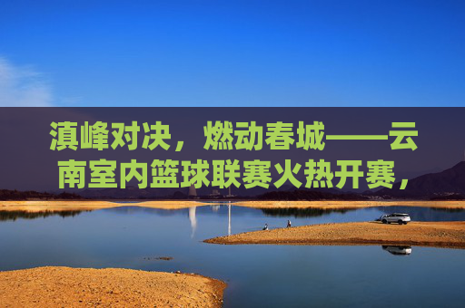 滇峰对决,燃动春城——云南室内篮球联赛火热开赛,滇峰对决燃动春城——云南室内篮球联赛火热开赛
