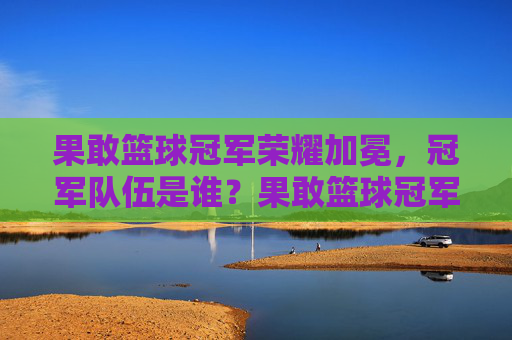 果敢篮球冠军荣耀加冕，冠军队伍是谁？果敢篮球冠军荣耀加冕，冠军队伍是谁？