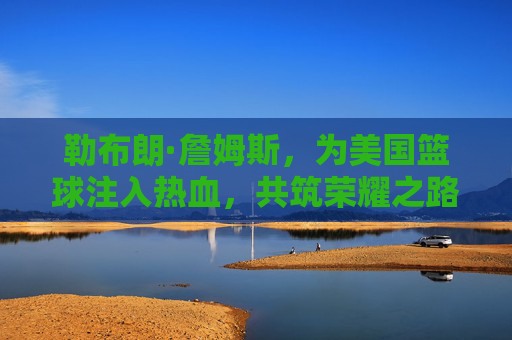 勒布朗·詹姆斯，为美国篮球注入热血，共筑荣耀之路，勒布朗·詹姆斯，为美国篮球热血筑梦，共赴荣耀