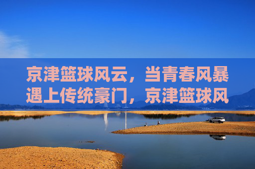 京津篮球风云,当青春风暴遇上传统豪门,京津篮球风云,青春风暴对决传统豪门