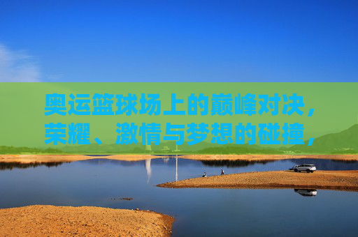奥运篮球场上的巅峰对决，荣耀、激情与梦想的碰撞，奥运篮球巅峰对决，荣耀、激情与梦想的碰撞