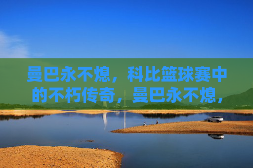 曼巴永不熄，科比篮球赛中的不朽传奇，曼巴永不熄，科比篮球不朽传奇