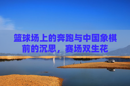 篮球场上的奔跑与中国象棋前的沉思,赛场双生花