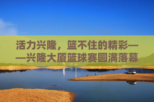 活力兴隆，篮不住的精彩——兴隆大厦篮球赛圆满落幕，活力兴隆，篮不住的精彩——兴隆大厦篮球赛圆满落幕