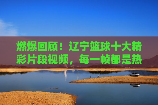 燃爆回顾!辽宁篮球十大精彩片段视频,每一帧都是热血记忆,辽宁篮球十大燃爆片段,每一帧都是热血记忆