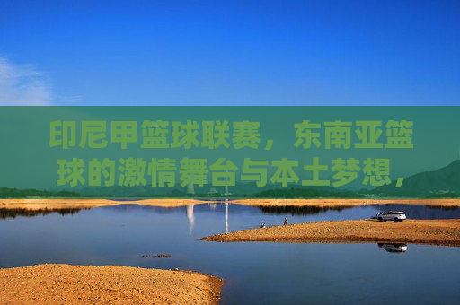 印尼甲篮球联赛,东南亚篮球的激情舞台与本土梦想,印尼甲篮球联赛,东南亚激情舞台上的本土梦想