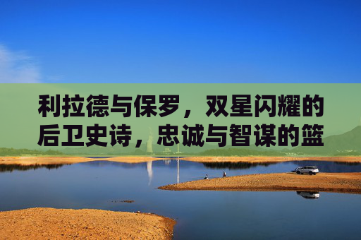 利拉德与保罗，双星闪耀的后卫史诗，忠诚与智谋的篮球传承，利拉德与保罗，双星闪耀的后卫忠诚智谋史诗