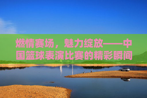 燃情赛场，魅力绽放——中国篮球表演比赛的精彩瞬间，燃情赛场，魅力绽放——中国篮球表演比赛精彩瞬间