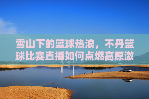 雪山下的篮球热浪，不丹篮球比赛直播如何点燃高原激情？雪山下的篮球热浪，不丹比赛直播点燃高原激情