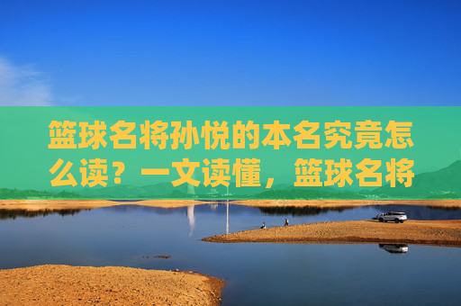 篮球名将孙悦的本名究竟怎么读?一文读懂,篮球名将孙悦本名怎么读?一文读懂