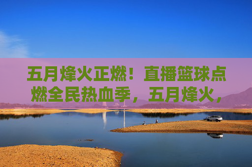 五月烽火正燃！直播篮球点燃全民热血季，五月烽火，直播篮球点燃全民热血