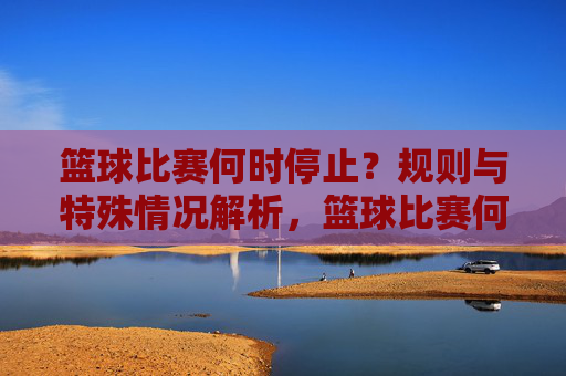 篮球比赛何时停止?规则与特殊情况解析,篮球比赛何时停止,规则与特殊情况解析