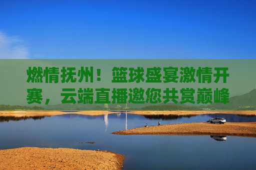 燃情抚州!篮球盛宴激情开赛,云端直播邀您共赏巅峰对决,燃情抚州!篮球盛宴云端直播,巅峰对决邀您共赏