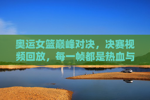 奥运女篮巅峰对决，决赛视频回放，每一帧都是热血与坚持，奥运女篮巅峰对决回放，每一帧都是热血与坚持