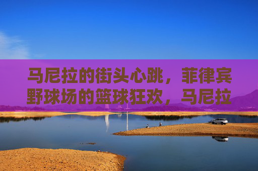 马尼拉的街头心跳，菲律宾野球场的篮球狂欢，马尼拉街头野球场，篮球的狂欢心跳