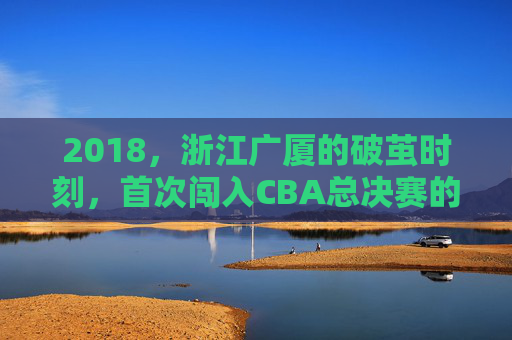 2018,浙江广厦的破茧时刻,首次闯入CBA总决赛的历史征程