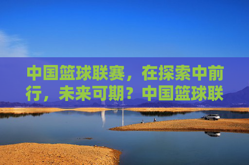 中国篮球联赛，在探索中前行，未来可期？中国篮球联赛，探索中前行，未来可期