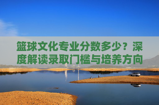 篮球文化专业分数多少?深度解读录取门槛与培养方向