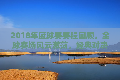 2018年篮球赛赛程回顾，全球赛场风云激荡，经典对决永载史册，2018篮球赛程回顾，全球赛场风云激荡，经典对决永载史册