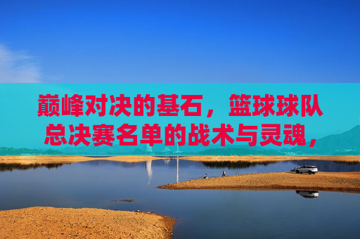巅峰对决的基石，篮球球队总决赛名单的战术与灵魂，巅峰对决的基石，总决赛名单的战术与灵魂