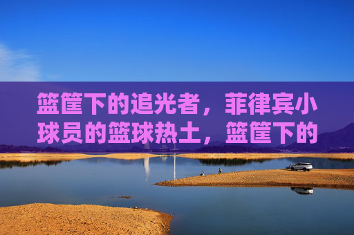 篮筐下的追光者,菲律宾小球员的篮球热土,篮筐下的追光者,菲律宾小球员的篮球热土
