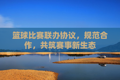 篮球比赛联办协议,规范合作,共筑赛事新生态