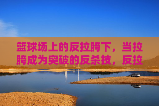 篮球场上的反拉胯下,当拉胯成为突破的反杀技,反拉胯下,篮球场上的拉胯反杀技
