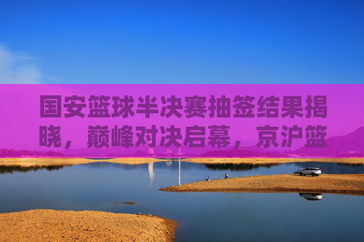 国安篮球半决赛抽签结果揭晓，巅峰对决启幕，京沪篮球风云再起，国安篮球半决赛抽签揭晓 京沪巅峰对决再起风云