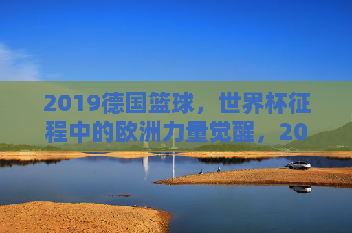 2019德国篮球,世界杯征程中的欧洲力量觉醒,2019德国篮球世界杯,欧洲力量的觉醒