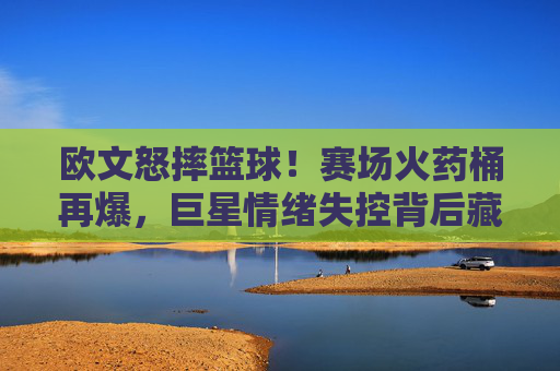 欧文怒摔篮球!赛场火药桶再爆,巨星情绪失控背后藏着什么?欧文怒摔篮球引爆赛场!巨星情绪失控背后藏着什么?