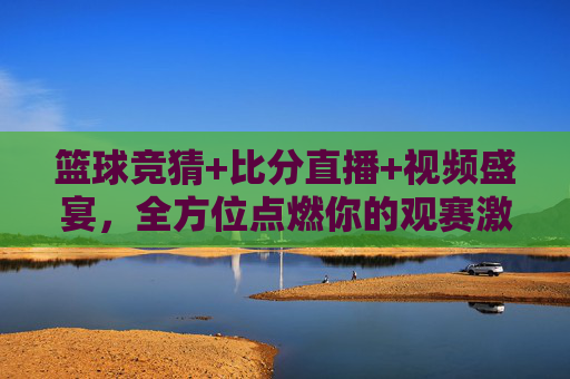 篮球竞猜+比分直播+视频盛宴，全方位点燃你的观赛激情，篮球竞猜+比分直播+视频盛宴，全方位点燃观赛激情