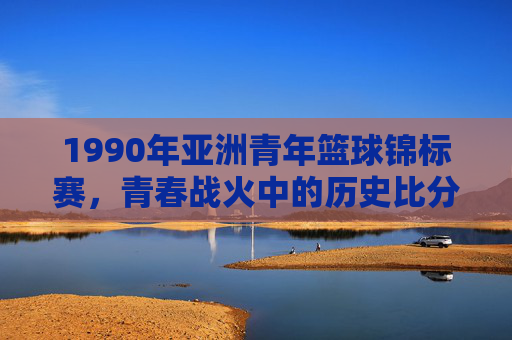 1990年亚洲青年篮球锦标赛,青春战火中的历史比分与中国男篮的崛起之路,1990青春战火,亚洲青年篮球锦标赛与中国男篮崛起之路