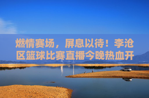 燃情赛场,屏息以待!李沧区篮球比赛直播今晚热血开启,李沧区篮球比赛直播今晚热血开启