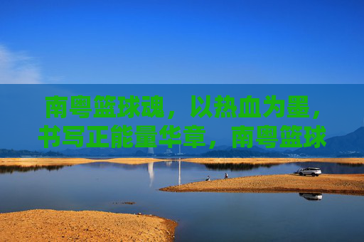 南粤篮球魂，以热血为墨，书写正能量华章，南粤篮球魂，热血书写正能量华章