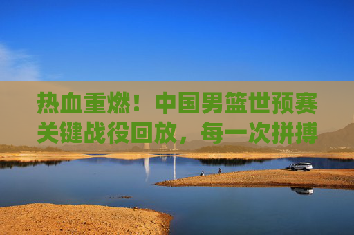 热血重燃!中国男篮世预赛关键战役回放,每一次拼搏都刻在青春记忆里,热血重燃!中国男篮世预赛关键战役,青春记忆里的拼搏时刻