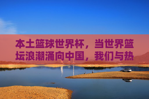 本土篮球世界杯,当世界篮坛浪潮涌向中国,我们与热爱共振,本土篮球世界杯,世界浪潮涌向中国,热爱共振