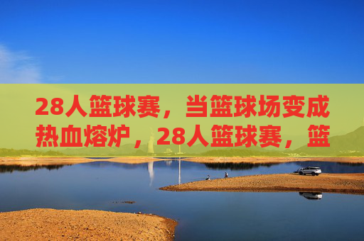 28人篮球赛,当篮球场变成热血熔炉,28人篮球赛,篮球场成热血熔炉