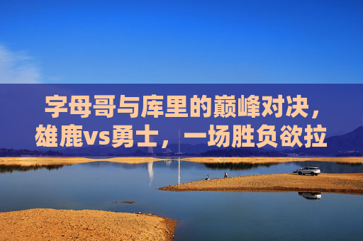 字母哥与库里的巅峰对决，雄鹿vs勇士，一场胜负欲拉满的篮球盛宴，字母哥库里巅峰对决！雄鹿vs勇士胜负欲拉满的篮球盛宴