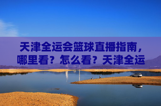 天津全运会篮球直播指南，哪里看？怎么看？天津全运会篮球直播全攻略，观看渠道与方式