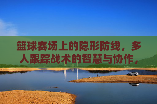 篮球赛场上的隐形防线,多人跟踪战术的智慧与协作,篮球赛场隐形防线,多人跟踪战术的智慧协作