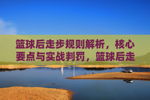 篮球后走步规则解析,核心要点与实战判罚,篮球后走步规则解析,核心要点与实战判罚