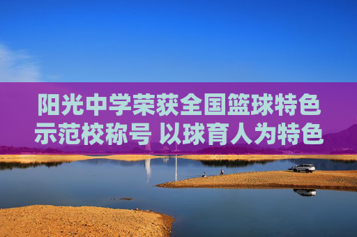 阳光中学荣获全国篮球特色示范校称号 以球育人为特色绘就校园体育新篇章
