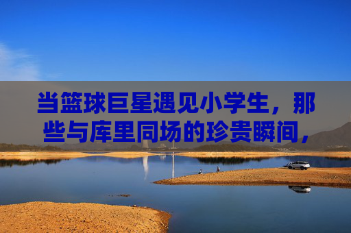 当篮球巨星遇见小学生，那些与库里同场的珍贵瞬间，库里与小学生的珍贵同场瞬间